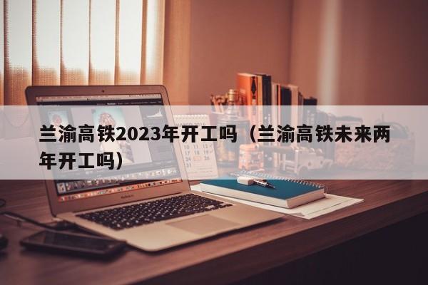 兰渝高铁2023年开工吗（兰渝高铁未来两年开工吗）